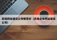 高端网站建设公司哪家好（高端企业网站建设公司）